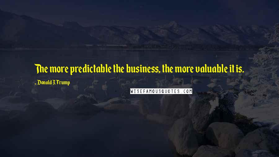 Donald J. Trump Quotes: The more predictable the business, the more valuable it is.