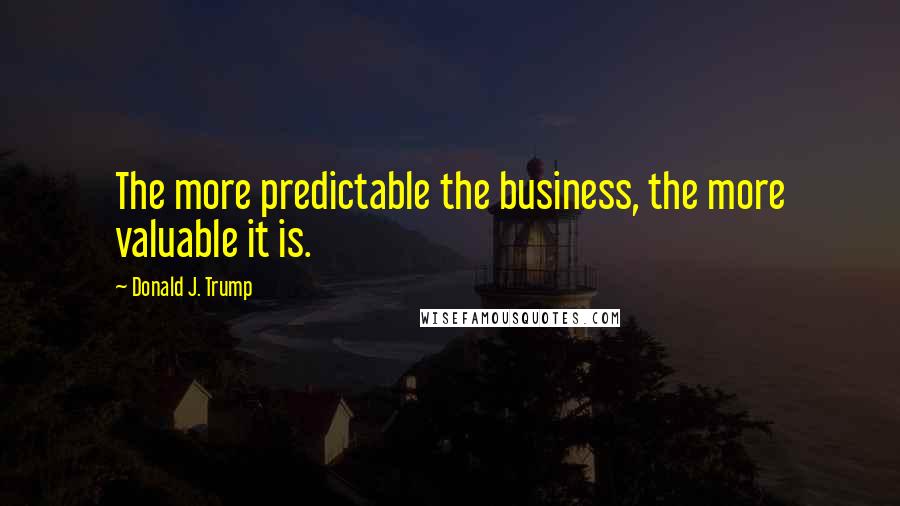 Donald J. Trump Quotes: The more predictable the business, the more valuable it is.