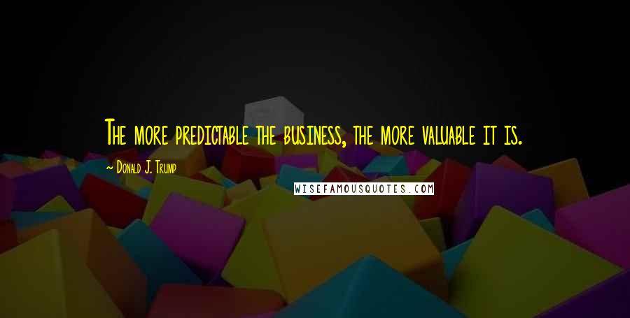 Donald J. Trump Quotes: The more predictable the business, the more valuable it is.