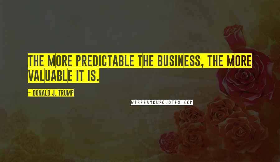 Donald J. Trump Quotes: The more predictable the business, the more valuable it is.