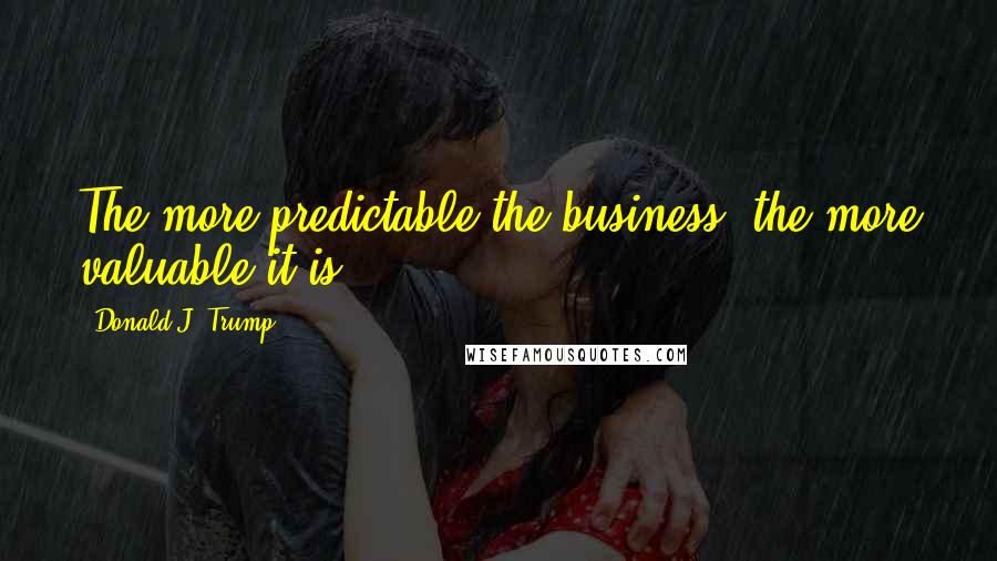 Donald J. Trump Quotes: The more predictable the business, the more valuable it is.