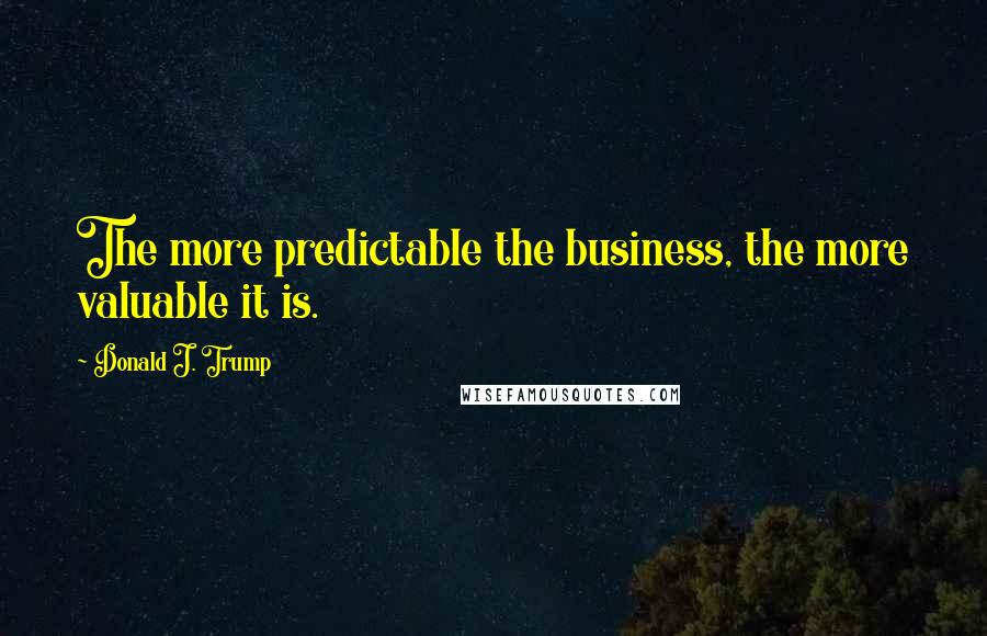 Donald J. Trump Quotes: The more predictable the business, the more valuable it is.