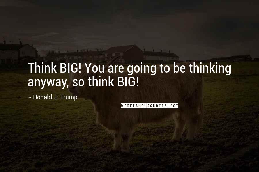 Donald J. Trump Quotes: Think BIG! You are going to be thinking anyway, so think BIG!