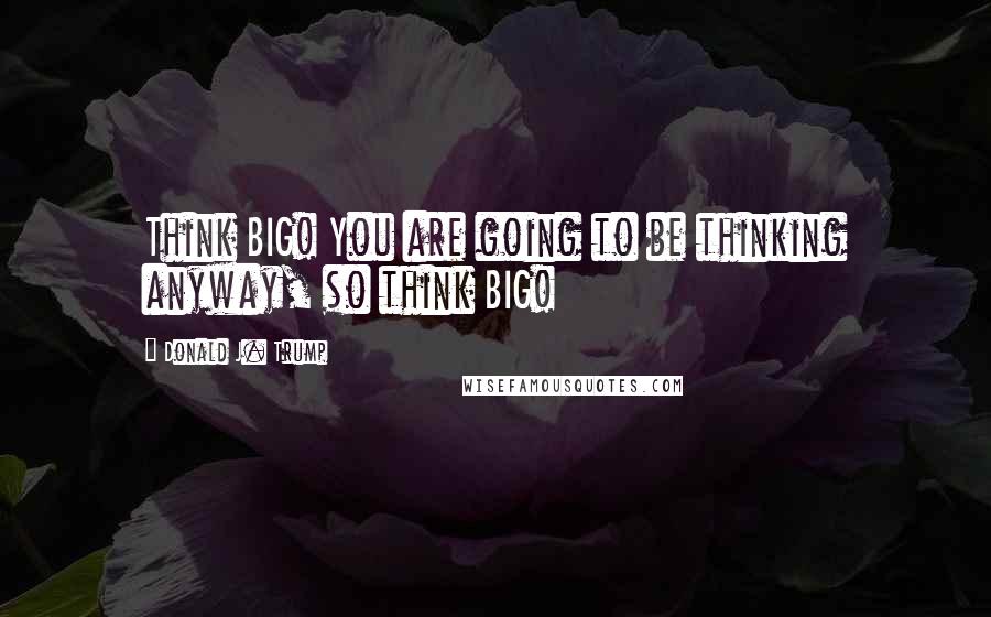 Donald J. Trump Quotes: Think BIG! You are going to be thinking anyway, so think BIG!