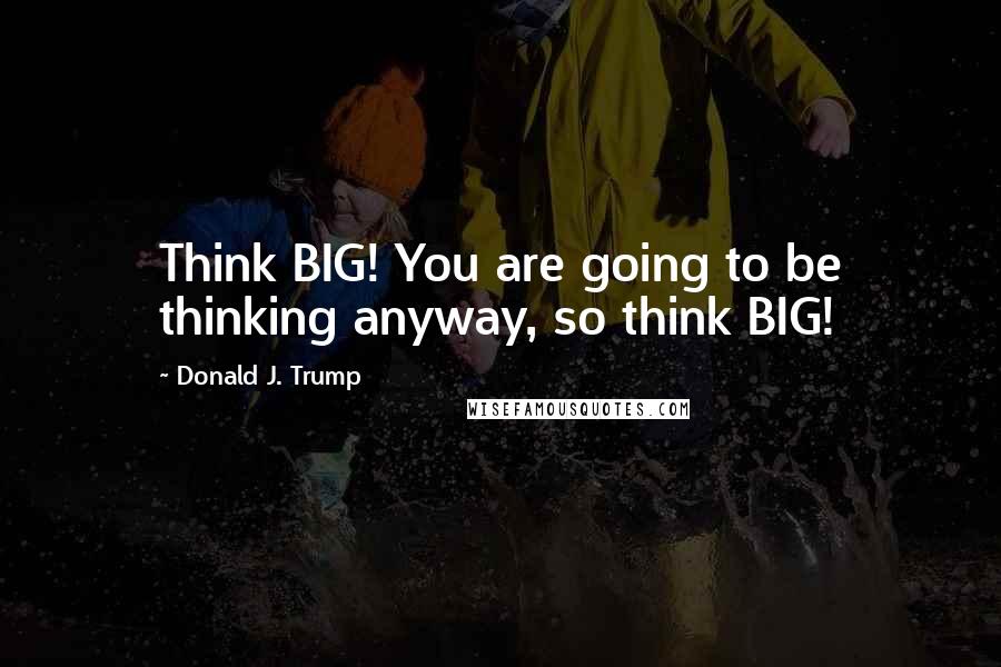 Donald J. Trump Quotes: Think BIG! You are going to be thinking anyway, so think BIG!