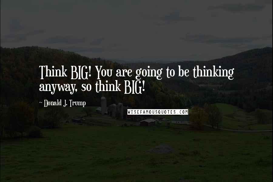 Donald J. Trump Quotes: Think BIG! You are going to be thinking anyway, so think BIG!