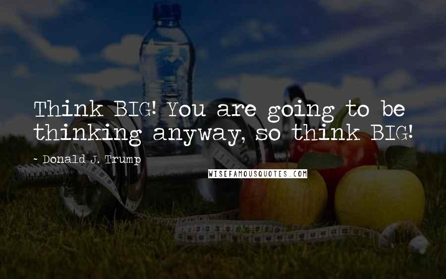 Donald J. Trump Quotes: Think BIG! You are going to be thinking anyway, so think BIG!