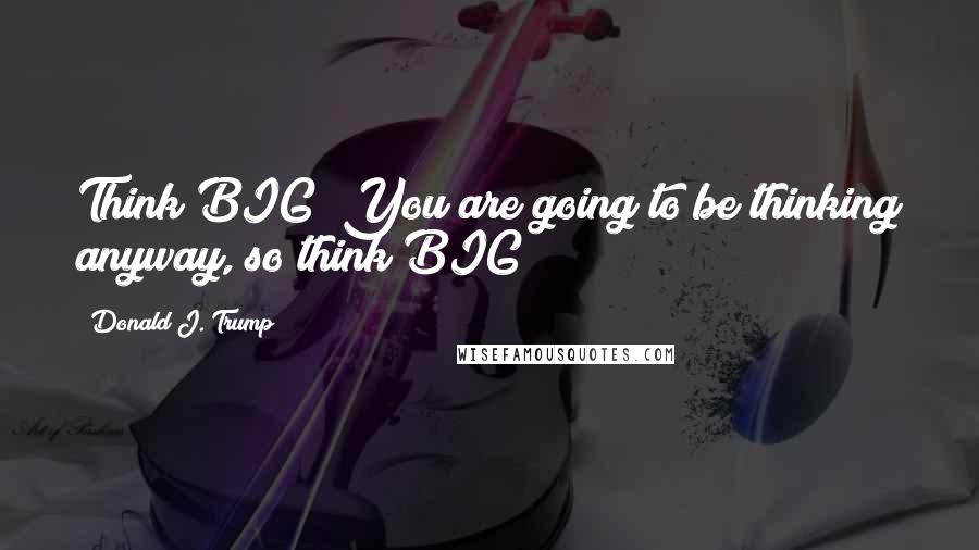 Donald J. Trump Quotes: Think BIG! You are going to be thinking anyway, so think BIG!