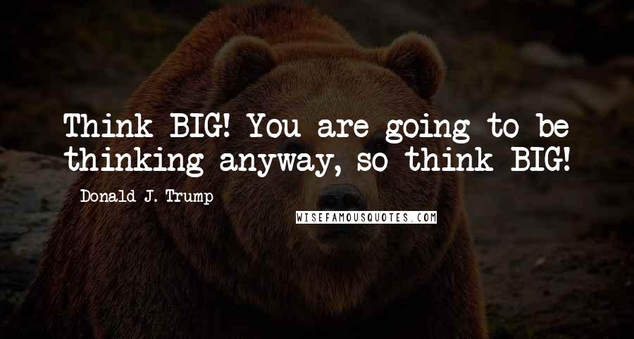 Donald J. Trump Quotes: Think BIG! You are going to be thinking anyway, so think BIG!