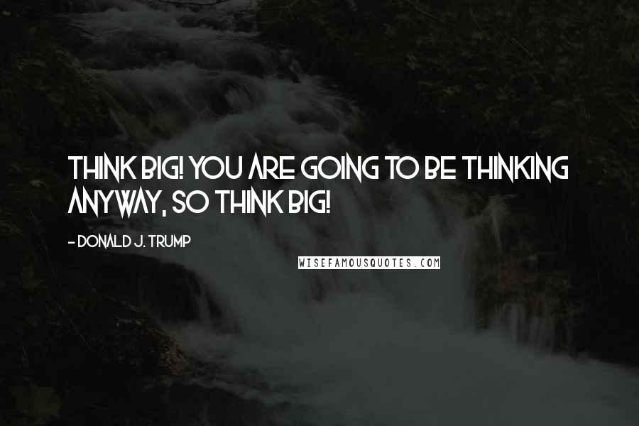 Donald J. Trump Quotes: Think BIG! You are going to be thinking anyway, so think BIG!