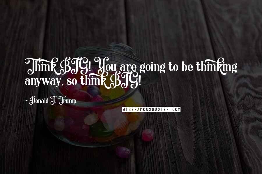 Donald J. Trump Quotes: Think BIG! You are going to be thinking anyway, so think BIG!