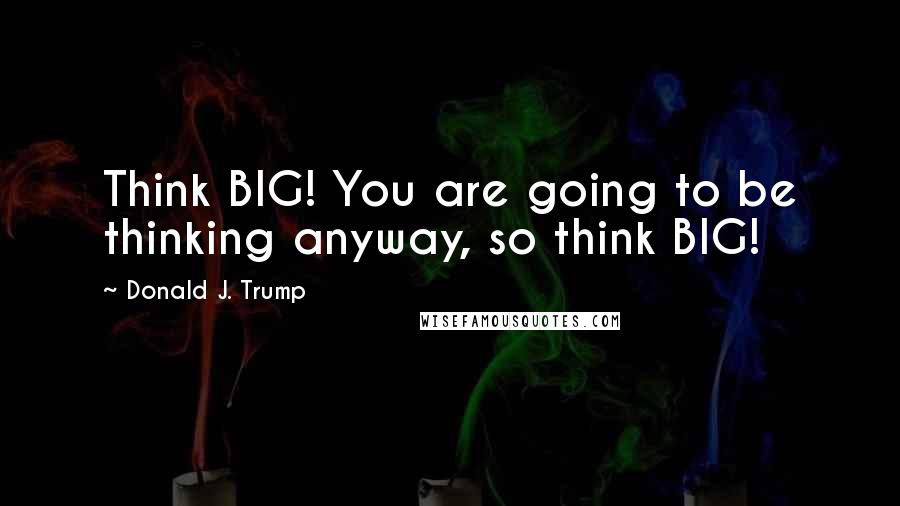 Donald J. Trump Quotes: Think BIG! You are going to be thinking anyway, so think BIG!