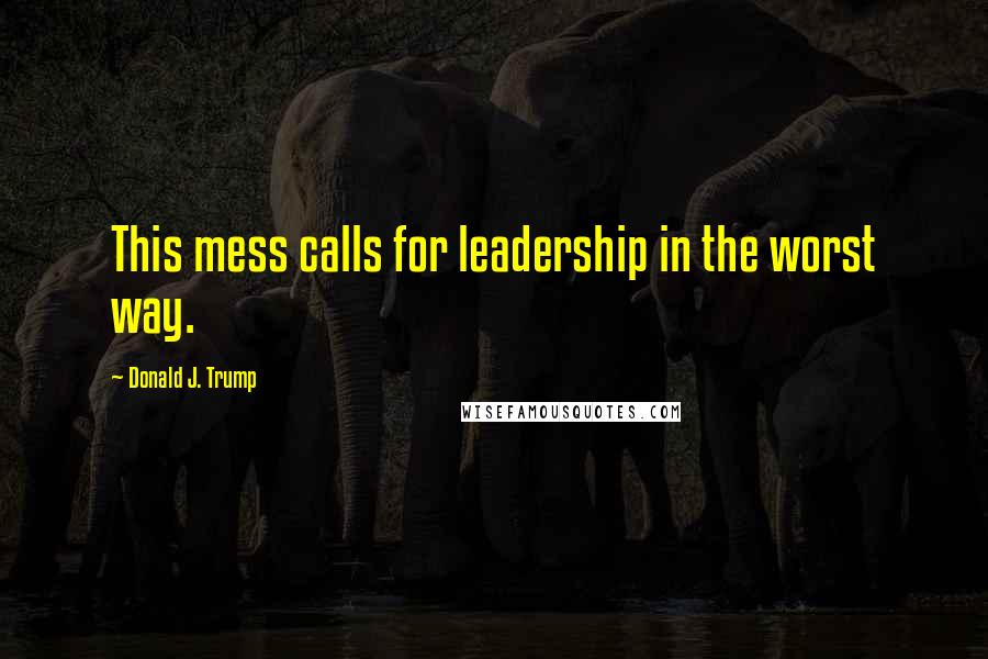 Donald J. Trump Quotes: This mess calls for leadership in the worst way.