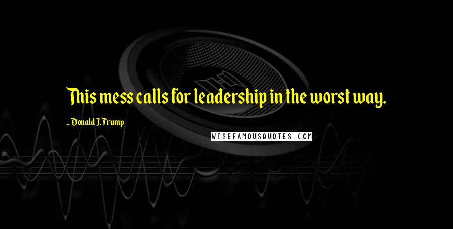 Donald J. Trump Quotes: This mess calls for leadership in the worst way.