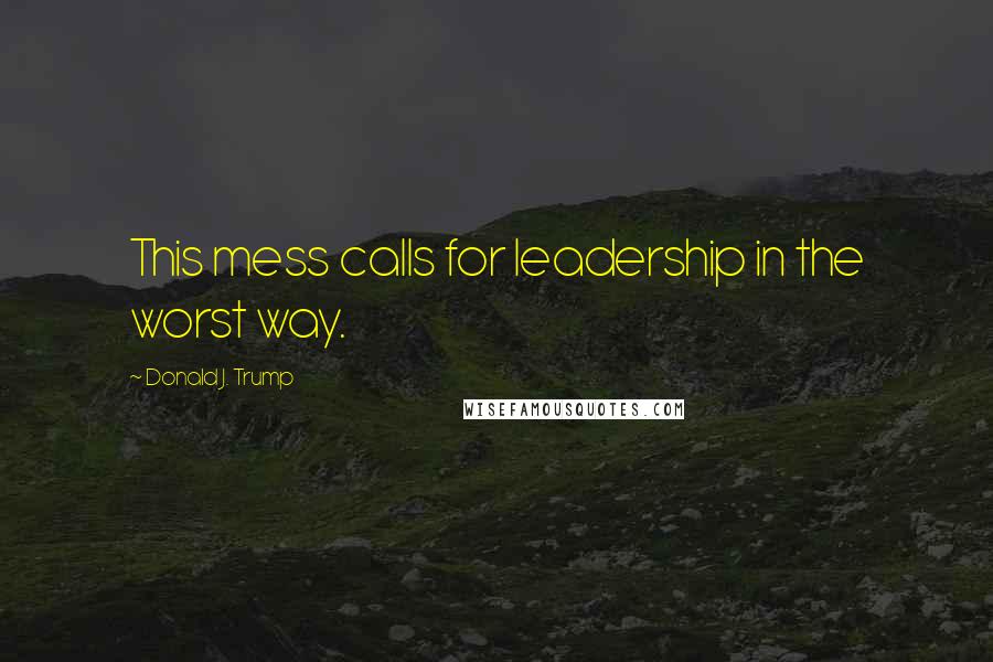 Donald J. Trump Quotes: This mess calls for leadership in the worst way.