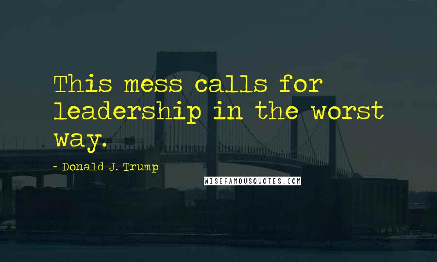 Donald J. Trump Quotes: This mess calls for leadership in the worst way.