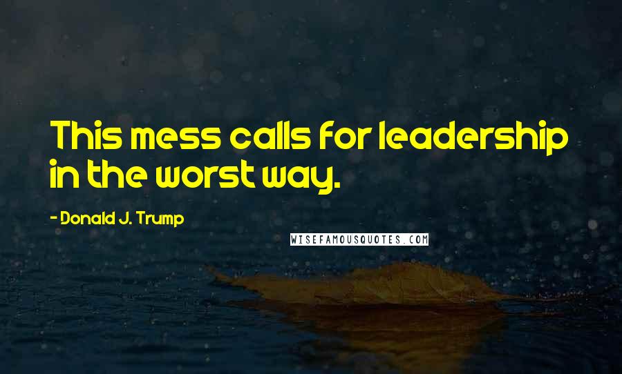 Donald J. Trump Quotes: This mess calls for leadership in the worst way.