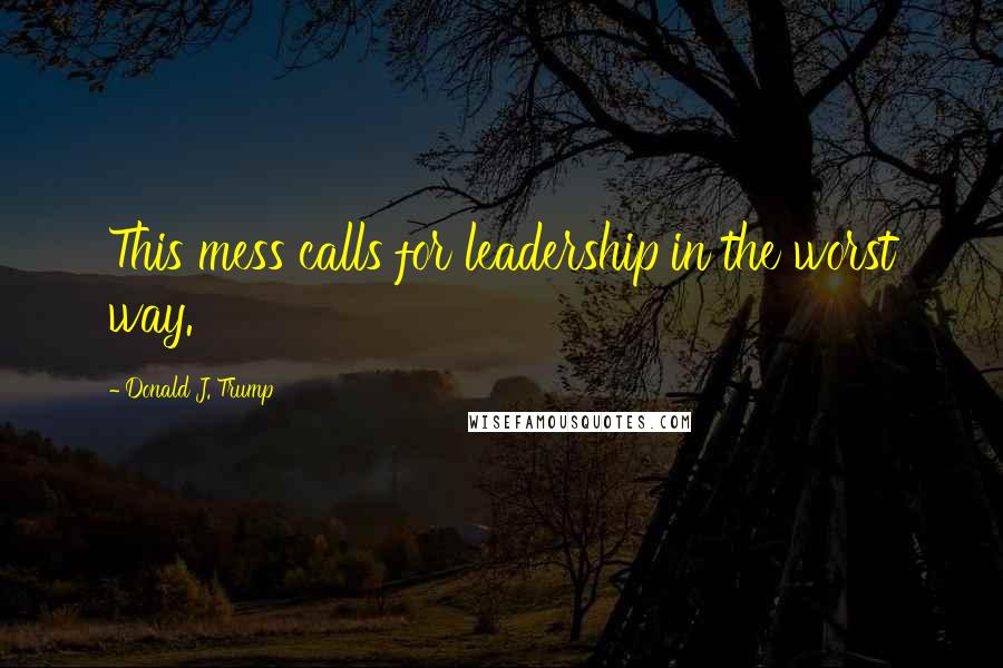 Donald J. Trump Quotes: This mess calls for leadership in the worst way.