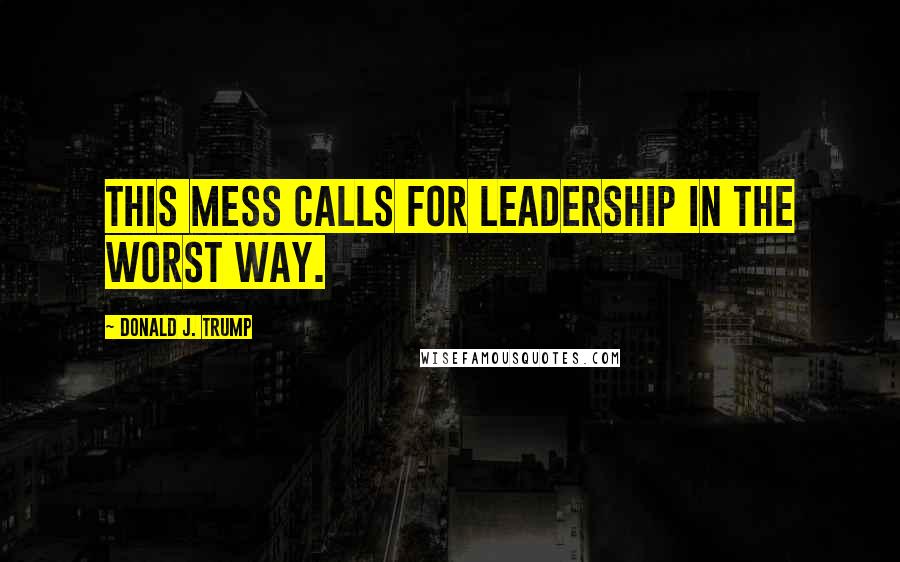 Donald J. Trump Quotes: This mess calls for leadership in the worst way.