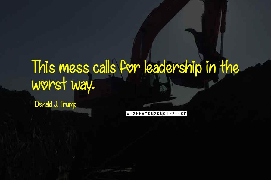 Donald J. Trump Quotes: This mess calls for leadership in the worst way.