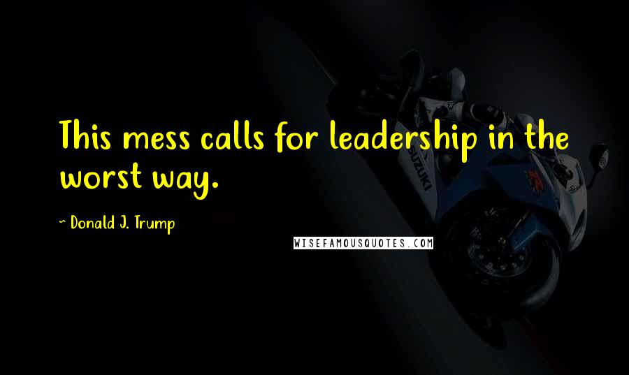 Donald J. Trump Quotes: This mess calls for leadership in the worst way.