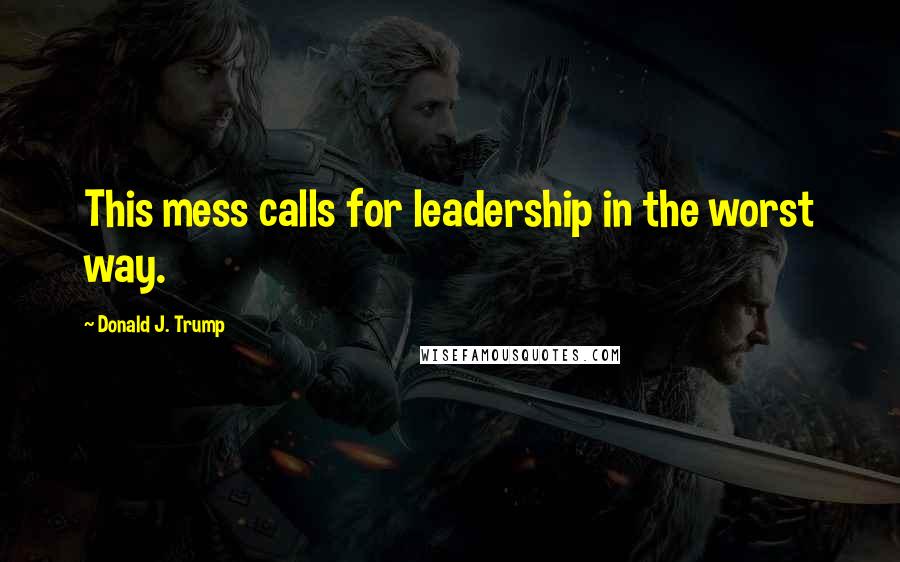 Donald J. Trump Quotes: This mess calls for leadership in the worst way.