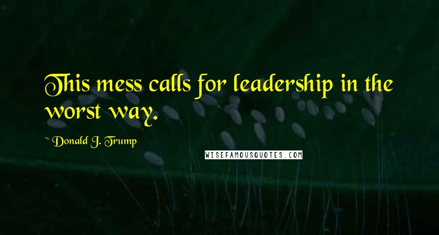 Donald J. Trump Quotes: This mess calls for leadership in the worst way.