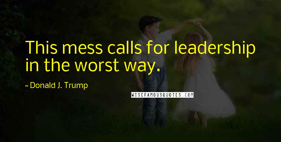 Donald J. Trump Quotes: This mess calls for leadership in the worst way.