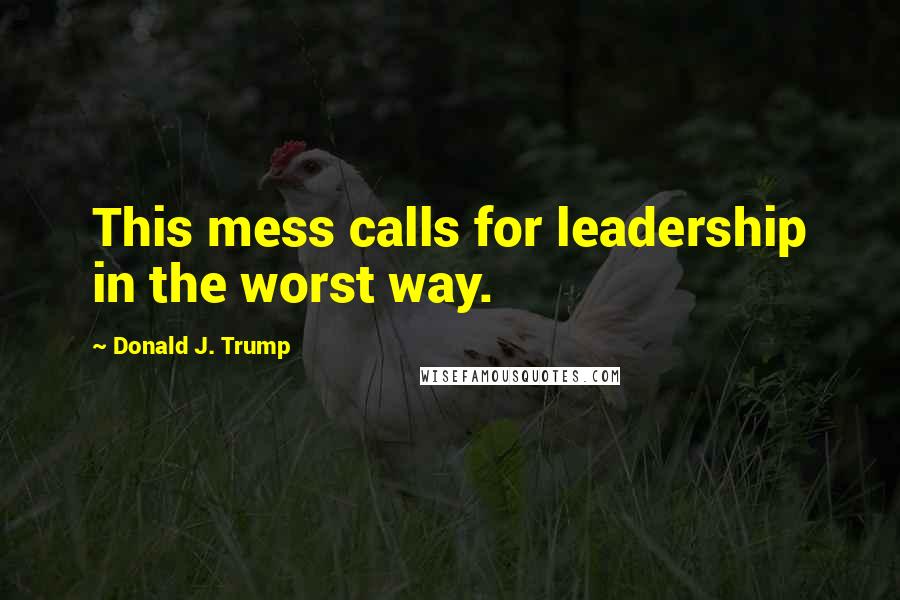 Donald J. Trump Quotes: This mess calls for leadership in the worst way.