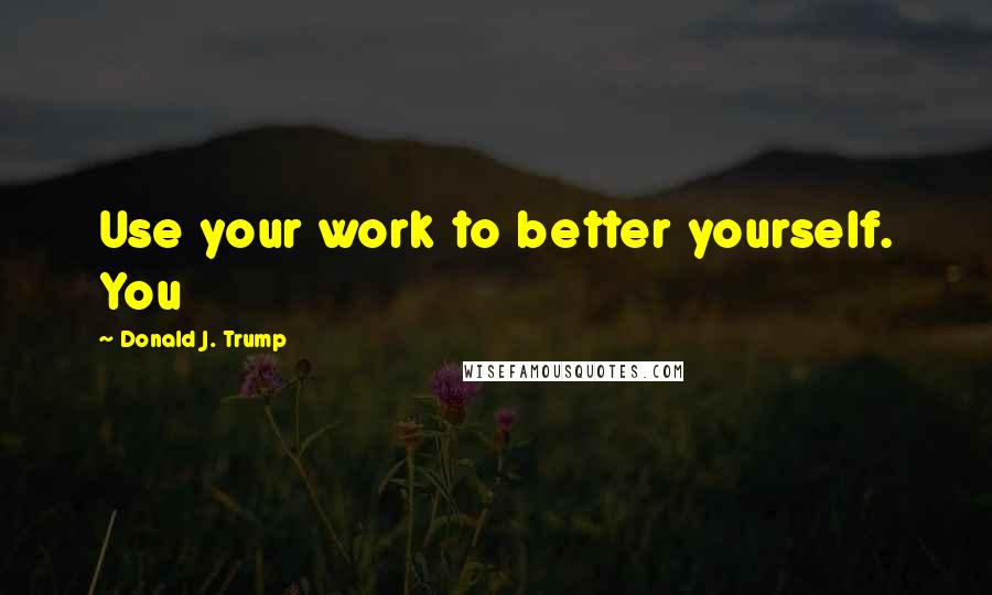 Donald J. Trump Quotes: Use your work to better yourself. You