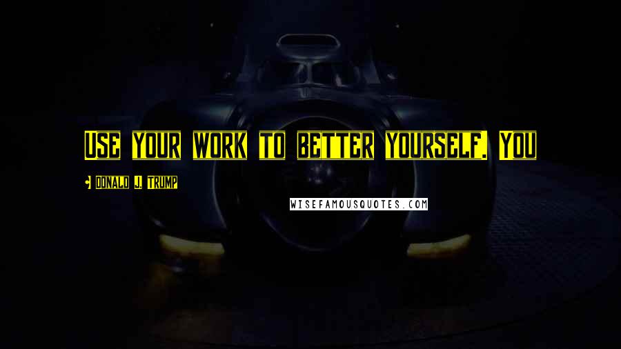 Donald J. Trump Quotes: Use your work to better yourself. You