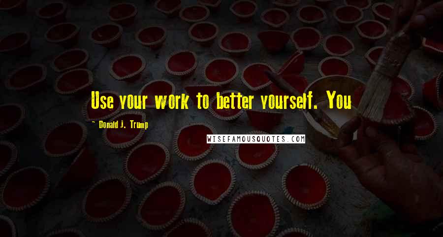 Donald J. Trump Quotes: Use your work to better yourself. You