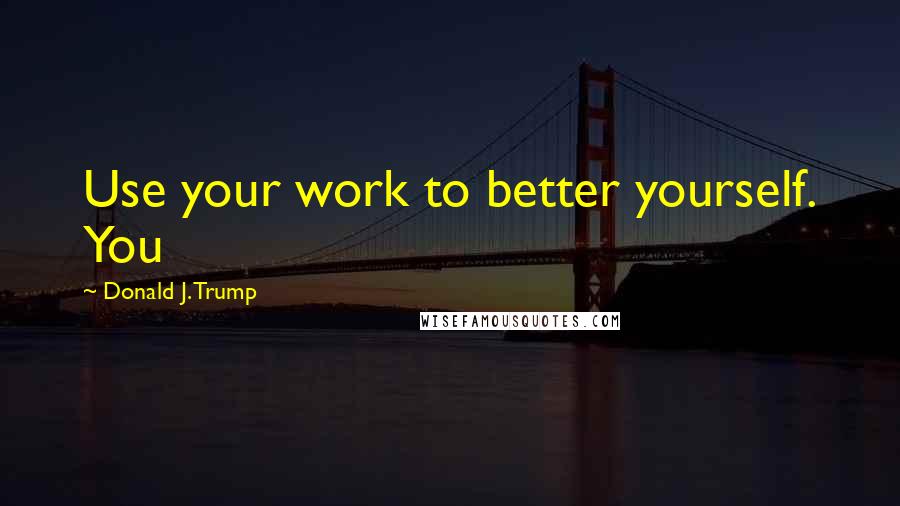 Donald J. Trump Quotes: Use your work to better yourself. You