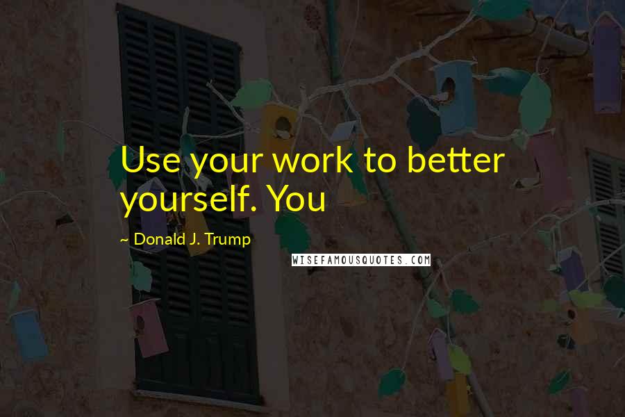 Donald J. Trump Quotes: Use your work to better yourself. You