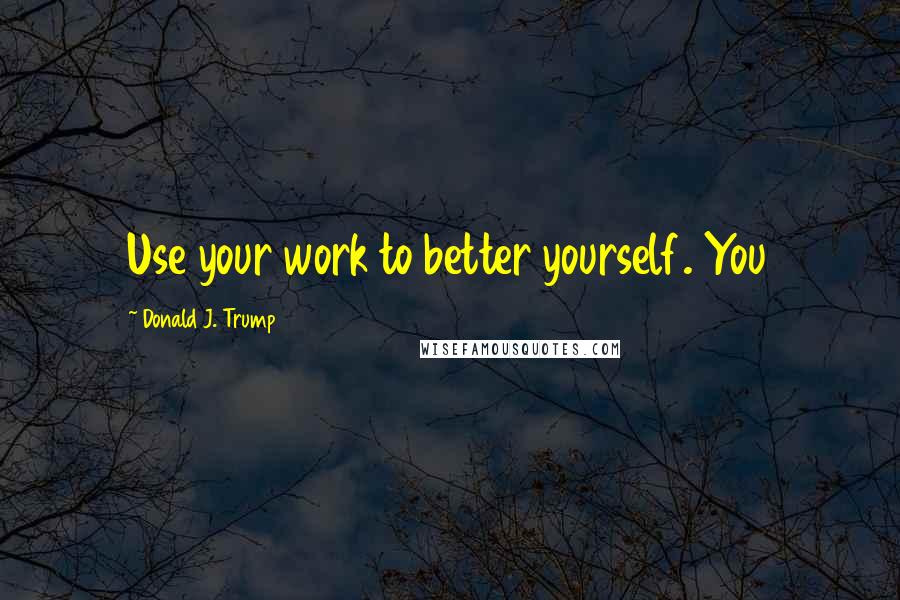 Donald J. Trump Quotes: Use your work to better yourself. You