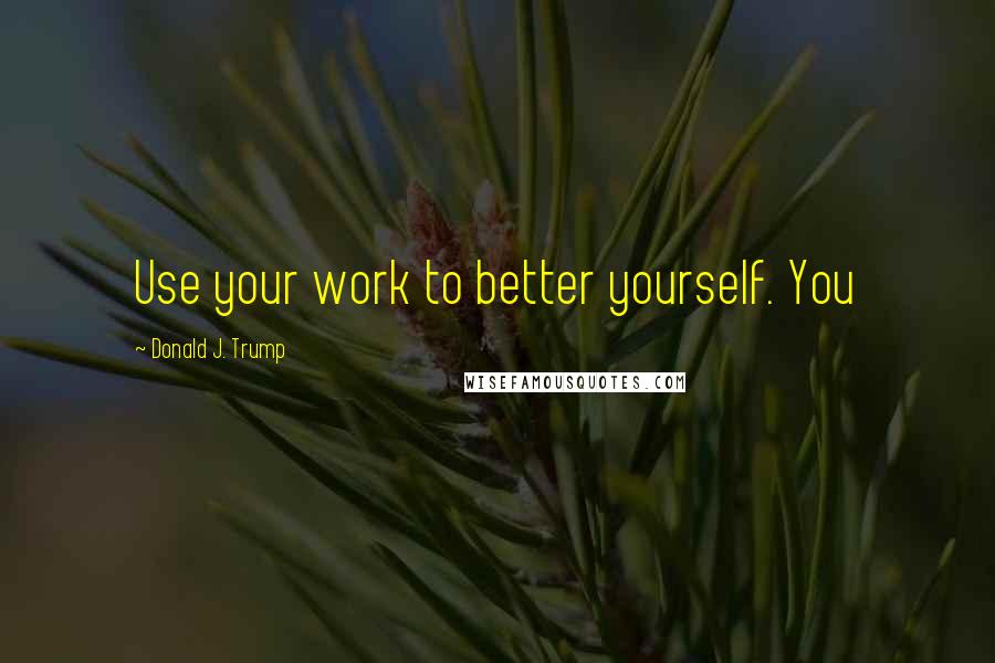 Donald J. Trump Quotes: Use your work to better yourself. You