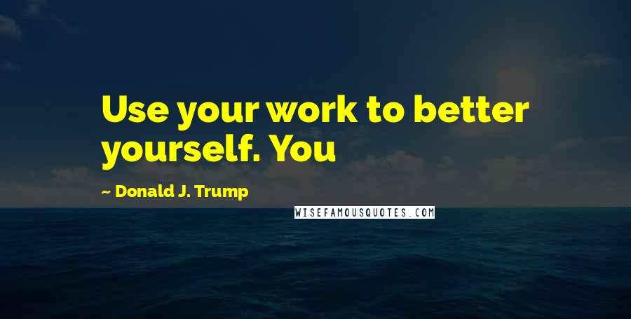 Donald J. Trump Quotes: Use your work to better yourself. You