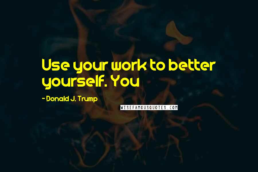 Donald J. Trump Quotes: Use your work to better yourself. You