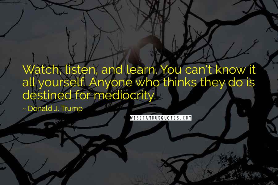 Donald J. Trump Quotes: Watch, listen, and learn. You can't know it all yourself. Anyone who thinks they do is destined for mediocrity.