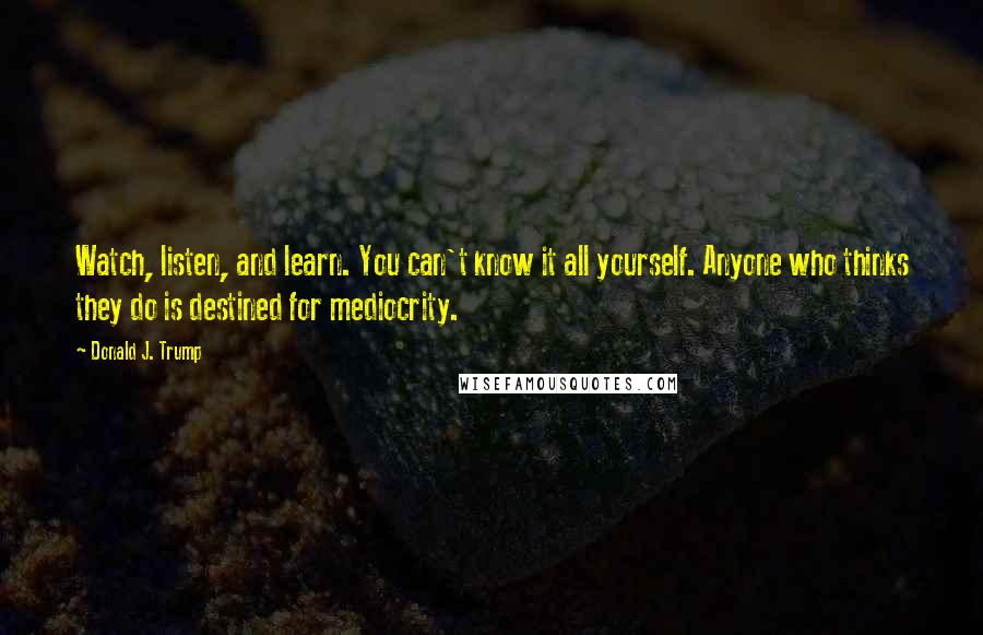 Donald J. Trump Quotes: Watch, listen, and learn. You can't know it all yourself. Anyone who thinks they do is destined for mediocrity.