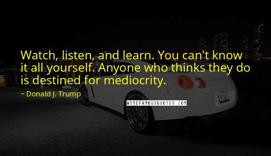 Donald J. Trump Quotes: Watch, listen, and learn. You can't know it all yourself. Anyone who thinks they do is destined for mediocrity.