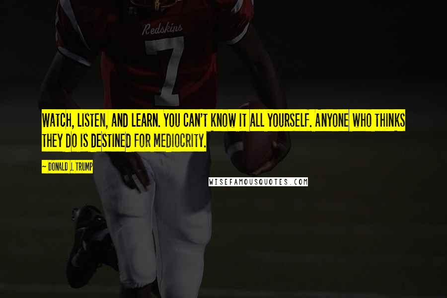 Donald J. Trump Quotes: Watch, listen, and learn. You can't know it all yourself. Anyone who thinks they do is destined for mediocrity.