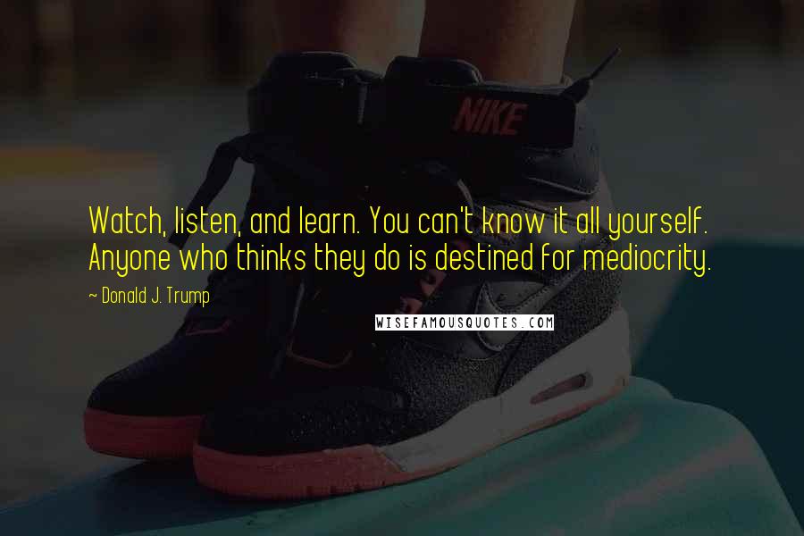 Donald J. Trump Quotes: Watch, listen, and learn. You can't know it all yourself. Anyone who thinks they do is destined for mediocrity.