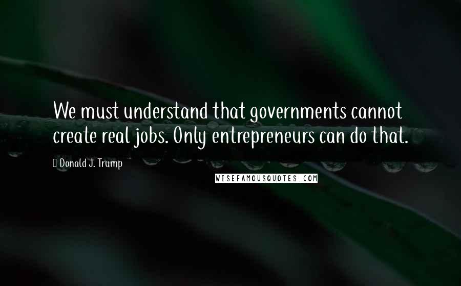 Donald J. Trump Quotes: We must understand that governments cannot create real jobs. Only entrepreneurs can do that.