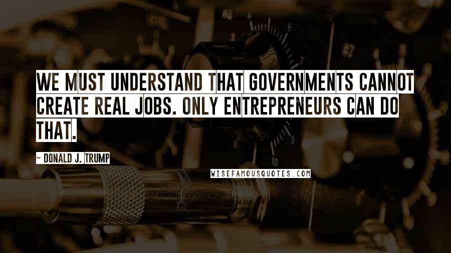 Donald J. Trump Quotes: We must understand that governments cannot create real jobs. Only entrepreneurs can do that.