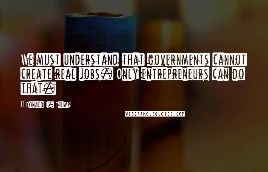 Donald J. Trump Quotes: We must understand that governments cannot create real jobs. Only entrepreneurs can do that.