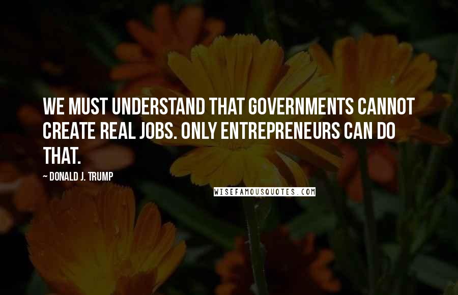 Donald J. Trump Quotes: We must understand that governments cannot create real jobs. Only entrepreneurs can do that.