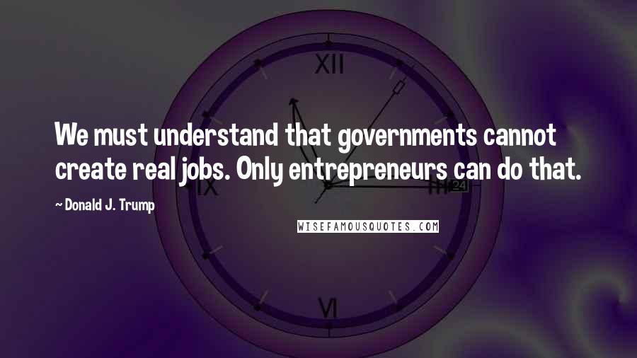 Donald J. Trump Quotes: We must understand that governments cannot create real jobs. Only entrepreneurs can do that.