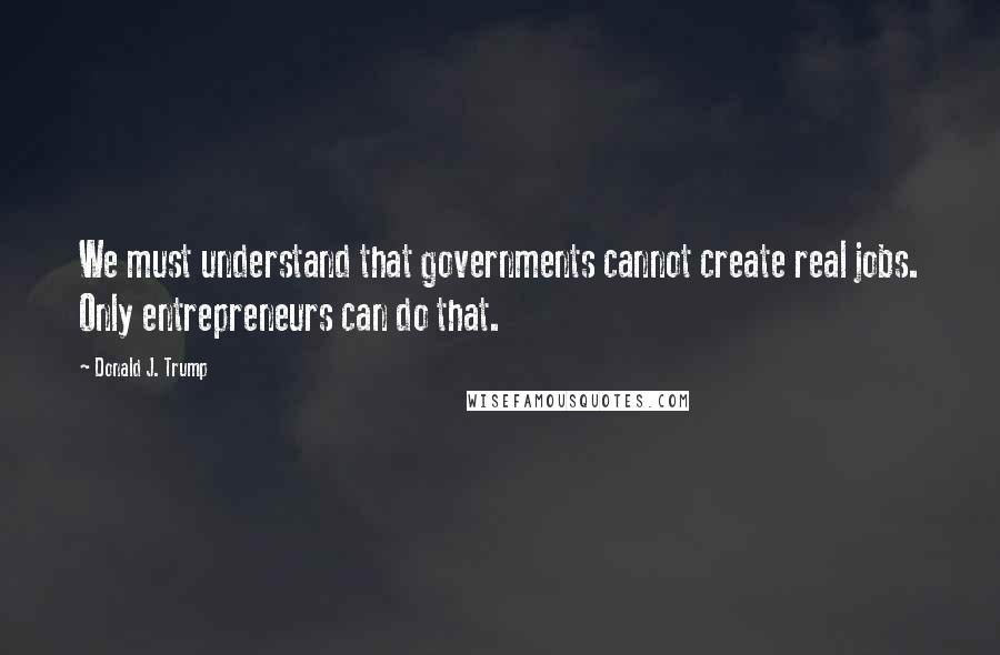 Donald J. Trump Quotes: We must understand that governments cannot create real jobs. Only entrepreneurs can do that.