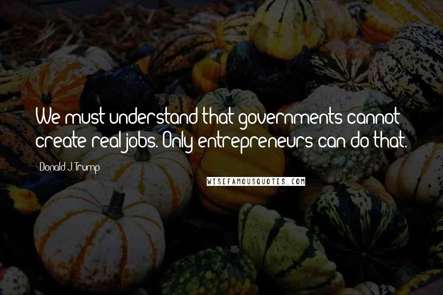 Donald J. Trump Quotes: We must understand that governments cannot create real jobs. Only entrepreneurs can do that.